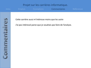 Projet sur les carrières informatique.
Intro Emplois Formations Commentaires Références
Cette carrière aussi m’intéresse moins que les autre
J’ai pas intéressé parce-que je voudrais pas faire de l’analyse.
 