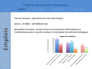 Projet sur les carrières informatique.
Intro Emplois Formations Commentaires Références
Titre de l’emplois : Spécialiste de la bio-informatique
Salaire : 35 000$ - 100 000$/années
Description du travail : servent de leurs connaissances informatiques et
mathématiques pour recueillir, analyser et entreposer des données biologiques
 