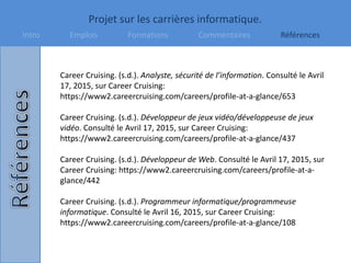 Projet sur les carrières informatique.
Intro Emplois Formations Commentaires Références
Career Cruising. (s.d.). Analyste, sécurité de l’information. Consulté le Avril
17, 2015, sur Career Cruising:
https://www2.careercruising.com/careers/profile-at-a-glance/653
Career Cruising. (s.d.). Développeur de jeux vidéo/développeuse de jeux
vidéo. Consulté le Avril 17, 2015, sur Career Cruising:
https://www2.careercruising.com/careers/profile-at-a-glance/437
Career Cruising. (s.d.). Développeur de Web. Consulté le Avril 17, 2015, sur
Career Cruising: https://www2.careercruising.com/careers/profile-at-a-
glance/442
Career Cruising. (s.d.). Programmeur informatique/programmeuse
informatique. Consulté le Avril 16, 2015, sur Career Cruising:
https://www2.careercruising.com/careers/profile-at-a-glance/108
 