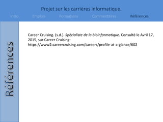 Projet sur les carrières informatique.
Intro Emplois Formations Commentaires Références
Career Cruising. (s.d.). Spécialiste de la bioinformatique. Consulté le Avril 17,
2015, sur Career Cruising:
https://www2.careercruising.com/careers/profile-at-a-glance/602
 