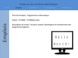 Projet sur les carrières informatique.
Intro Emplois Formations Commentaires Références
Titre de l’emplois : Programmeur informatique
Salaire : 55 000$ - 75 000$/années
Description du travail : écrivent, testent, développent et entretiennent des
programmes logiciels.
 