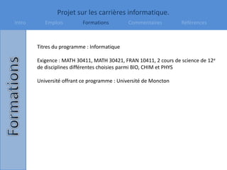 Projet sur les carrières informatique.
Intro Emplois Formations Commentaires Références
Titres du programme : Informatique
Exigence : MATH 30411, MATH 30421, FRAN 10411, 2 cours de science de 12e
de disciplines différentes choisies parmi BIO, CHIM et PHYS
Université offrant ce programme : Université de Moncton
 
