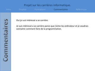 Projet sur les carrières informatique.
Intro Emplois Formations Commentaires Références
Oui je suis intéressé a se carrière.
Je suis intéressé a se carrière parce-que j’aime les ordinateur et je voudrais
connaitre comment faire de la programmation.
 