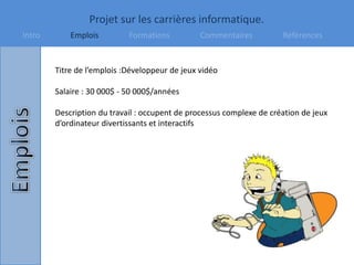 Projet sur les carrières informatique.
Intro Emplois Formations Commentaires Références
Titre de l’emplois :Développeur de jeux vidéo
Salaire : 30 000$ - 50 000$/années
Description du travail : occupent de processus complexe de création de jeux
d’ordinateur divertissants et interactifs
 