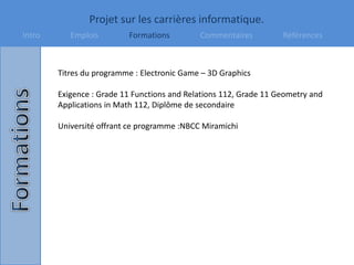 Projet sur les carrières informatique.
Intro Emplois Formations Commentaires Références
Titres du programme : Electronic Game – 3D Graphics
Exigence : Grade 11 Functions and Relations 112, Grade 11 Geometry and
Applications in Math 112, Diplôme de secondaire
Université offrant ce programme :NBCC Miramichi
 