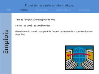 Projet sur les carrières informatique.
Intro Emplois Formations Commentaires Références
Titre de l’emplois :Développeur de Web
Salaire : 25 000$ - 35 000$/années
Description du travail : occupent de l’aspect technique de la construction des
sites Web
 