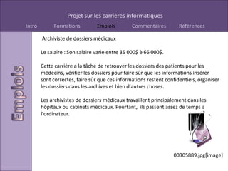   Archiviste de dossiers médicaux Le salaire : Son salaire varie entre 35 000$ è 66 000$. Cette carrière a la tâche de retrouver les dossiers des patients pour les médecins, vérifier les dossiers pour faire sûr que les informations insérer sont correctes, faire sûr que ces informations restent confidentiels, organiser les dossiers dans les archives et bien d’autres choses. Les archivistes de dossiers médicaux travaillent principalement dans les hôpitaux ou cabinets médicaux. Pourtant,  ils passent assez de temps a l’ordinateur. 00305889.jpg[image] 