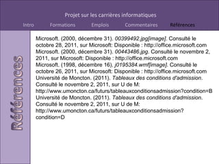 Microsoft. (2000, décembre 31).  00399492.jpg[image] . Consulté le octobre 28, 2011, sur Microsoft: Disponible : http://office.microsoft.com Microsoft. (2000, décembre 31).  00443486.jpg . Consulté le novembre 2, 2011, sur Microsoft: Disponible : http://office.microsoft.com Microsoft. (1998, décembre 16).  j0195384.wmf[image] . Consulté le octobre 26, 2011, sur Microsoft: Disponible : http://office.microsoft.com Université de Moncton. (2011).  Tableaux des conditions d'admission . Consulté le novembre 2, 2011, sur U de M: http://www.umoncton.ca/futurs/tableauxconditionsadmission?condition=B Université de Moncton. (2011).  Tableaux des conditions d'admission . Consulté le novembre 2, 2011, sur U de M: http://www.umoncton.ca/futurs/tableauxconditionsadmission?condition=D 
