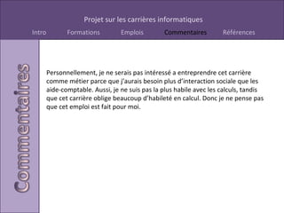 Personnellement, je ne serais pas intéressé a entreprendre cet carrière comme métier parce que j’aurais besoin plus d’interaction sociale que les aide-comptable. Aussi, je ne suis pas la plus habile avec les calculs, tandis que cet carrière oblige beaucoup d’habileté en calcul. Donc je ne pense pas que cet emploi est fait pour moi. 