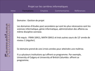 Domaine : Gestion de projet Les domaines d’études post secondaire qui sont les plus nécessaires sont les sciences informatique, génie informatique, administration des affaires ou même discipline connexe. Pré requis  :  FRAN 10411, MATH 30411 et trois autres cours de 12 e  année de niveau 1 (régulier). Ce domaine prend de une à trois années pour atteindre une maîtrise.  Il y a plusieurs institutions qui offrent ce programme. Par exemple, University of Calgary et University of British Columbia  offrent ce programme. 