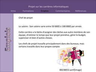 Chef de projet Le salaire : Son salaire varie entre 50 000$ à 100 000$ par année. Cette carrière a la tâche d’assigner des tâches aux autre membres de son équipe, d’estimer le temps que leur projet prendras, gérer le budget, superviser et bien d’autres choses. Les chefs de projet travaille principalement dans des bureaux, mais certains travaille dans leur propre compte. 00238053.wmf[image] 