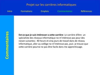 Année: approximative 2 ans ou 4 ans.Titre du poste: Spécialiste des réseaux informatiqueDescription de travail: les spécialiste des réseaux information élaborent , installent et entretiennent les réseau qui connectent les ordinateurs les uns aux autres. Ils travail dans des banques, des gouvernements, des commissions ou conseils scolaire, des universités et autre organismes qui ont besoin des réseaux.Salaire: 30 000$ à 100 000$ ou plus par année.