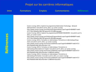 Careercruing. (2011). Recherche de programme/Alberta /Nouvelle-Écosse. Consulté le avril 4, 2011, sur careercruising: http://www.careercruising.com/CASchool/ProgramSearchResultList.aspx?LoginID=8040807f-ede0-4717-9fcb-f0a0a05e18b5-&3rdLevelProgramCode=26.1103&Language=FrenchCareerCruising. (2011). Explorer les programmes/Electronics Engineering Technology - Electronics Design and Embedded Systems. Consulté le avril 4, 2011, sur careercruising: http://www.careercruising.com/CASchool/ProgramDetails.aspx?LoginID=8040807f-ede0-4717-9fcb-f0a0a05e18b5-&ProgramID=41510&Language=CareerCruising. (2011). Explorer les programmes/ Bioinformatics/University of Alberta. Consulté le avril 4, 2011, sur careercruising: http://www.careercruising.com/CASchool/ProgramDetails.aspx?LoginID=8040807f-ede0-4717-9fcb-f0a0a05e18b5-&ProgramID=45274&Language=CareerCruising. (2011). Explorer les programmes/ Technologie du génie électronique. Consulté le avril 4, 2011, sur careercruising: http://www.careercruising.com/CASchool/ProgramDetails.aspx?LoginID=8040807f-ede0-4717-9fcb-f0a0a05e18b5-&ProgramID=37478&Language=CareerCruising. (2011). Explorer les programmes/Formation à distance multimédia. Consulté le avril 4, 2011, sur careercruising: http://www.careercruising.com/CASchool/ProgramDetails.aspx?LoginID=8040807f-ede0-4717-9fcb-f0a0a05e18b5-&ProgramID=38733&Language=