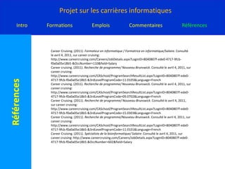 Careercruising. (2011). Explorer les programmes/Information Technology - Network Administration. Consulté le avril 4, 2011, sur careercruising: http://www.careercruising.com/CASchool/ProgramDetails.aspx?LoginID=8040807f-ede0-4717-9fcb-f0a0a05e18b5-&ProgramID=41520&Language=CareerCruising. (2011). Explorer les programmes/SOFWARE ENGINERIN . Consulté le avril 4, 2011, sur careercruisin: http://www.careercruising.com/CASchool/ProgramDetails.aspx?LoginID=8040807f-ede0-4717-9fcb-f0a0a05e18b5-&ProgramID=40356&Language=Careercruising. (2011). Formateur en informatique / Formatrice en informatique/Coup d'œil. Consulté le avril 4, 2011, sur careercruising: http://www.careercruising.com/Careers/JobDetails.aspx?LoginID=8040807f-ede0-4717-9fcb-f0a0a05e18b5-&OccNumber=110CareerCruising. (2011). Formateur en informatique / Formatrice en informatique/Description de l'emploi. Consulté le avril 4, 2011, sur careercruising: http://www.careercruising.com/Careers/JobDetails.aspx?LoginID=8040807f-ede0-4717-9fcb-f0a0a05e18b5-&OccNumber=110&field=JobDescCareerCruising. (2011). Formateur en informatique / Formatrice en informatique/Formation. Consulté le avril 4, 2011, sur careercruising: http://www.careercruising.com/Careers/JobDetails.aspx?LoginID=8040807f-ede0-4717-9fcb-f0a0a05e18b5-&OccNumber=110&field=Education