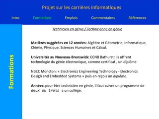 Technicien en génie / Technicienne en génieMatières suggérées en 12 années: Algèbre et Géométrie, Informatique, Chimie, Physique, Sciences Humaines et Calcul.Universités au Nouveau-Brunswick: CCNB Bathurst: ils offrent technologie du génie électronique, comme certificat , un diplôme.NBCC Moncton: « Electronics Engineering Technology - Electronics Design and Embedded Systems » puis en reçois un diplôme.Années: pour être technicien en génie, il faut suivre un programme de deux ou trois a un collège.   
