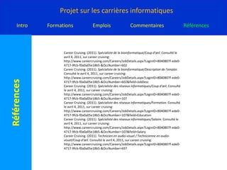 CareerCruising. (2011). Formateur en informatique / Formatrice en informatique/Salaire. Consulté le avril 4, 2011, sur careercruising: http://www.careercruising.com/Careers/JobDetails.aspx?LoginID=8040807f-ede0-4717-9fcb-f0a0a05e18b5-&OccNumber=110&field=SalaryCareercruising. (2011). Recherche de programme/ Nouveau-Brunswick. Consulté le avril 4, 2011, sur careercruising: http://www.careercruising.com/CASchool/ProgramSearchResultList.aspx?LoginID=8040807f-ede0-4717-9fcb-f0a0a05e18b5-&3rdLevelProgramCode=11.0105&Language=FrenchCareercruising. (2011). Recherche de programme/ Nouveau-Brunswick. Consulté le avril 4, 2011, sur careercruising: http://www.careercruising.com/CASchool/ProgramSearchResultList.aspx?LoginID=8040807f-ede0-4717-9fcb-f0a0a05e18b5-&3rdLevelProgramCode=09.0702&Language=FrenchCareerCruising. (2011). Recherche de programme/ Nouveau-Brunswick. Consulté le avril 4, 2011, sur careercruising: http://www.careercruising.com/CASchool/ProgramSearchResultList.aspx?LoginID=8040807f-ede0-4717-9fcb-f0a0a05e18b5-&3rdLevelProgramCode=15.0303&Language=FrenchCareerCruising. (2011). Recherche de programme/Nouveau-Brunswick. Consulté le avril 4, 2011, sur careercruising: http://www.careercruising.com/CASchool/ProgramSearchResultList.aspx?LoginID=8040807f-ede0-4717-9fcb-f0a0a05e18b5-&3rdLevelProgramCode=11.0101&Language=FrenchCareerCruising. (2011). Spécialiste de la bioinformatique/ Salaire. Consulté le avril 4, 2011, sur careercruising: http://www.careercruising.com/Careers/JobDetails.aspx?LoginID=8040807f-ede0-4717-9fcb-f0a0a05e18b5-&OccNumber=602&field=Salary