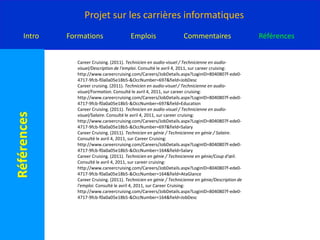 CareerCruising. (2011). Spécialiste de la bioinformatique/Coup d'œil. Consulté le avril 4, 2011, sur careercruising: http://www.careercruising.com/Careers/JobDetails.aspx?LoginID=8040807f-ede0-4717-9fcb-f0a0a05e18b5-&OccNumber=602CareerCruising. (2011). Spécialiste de la bioinformatique/Description de l'emploi. Consulté le avril 4, 2011, sur careercruising: http://www.careercruising.com/Careers/JobDetails.aspx?LoginID=8040807f-ede0-4717-9fcb-f0a0a05e18b5-&OccNumber=602&field=JobDescCareerCruising. (2011). Spécialiste des réseaux informatiques/Coup d'œil. Consulté le avril 4, 2011, sur careercruising: http://www.careercruising.com/Careers/JobDetails.aspx?LoginID=8040807f-ede0-4717-9fcb-f0a0a05e18b5-&OccNumber=107CareerCruising. (2011). Spécialiste des réseaux informatiques/Formation. Consulté le avril 4, 2011, sur careercruising: http://www.careercruising.com/Careers/JobDetails.aspx?LoginID=8040807f-ede0-4717-9fcb-f0a0a05e18b5-&OccNumber=107&field=EducationCareerCruising. (2011). Spécialiste des réseaux informatiques/Salaire. Consulté le avril 4, 2011, sur careercruising: http://www.careercruising.com/Careers/JobDetails.aspx?LoginID=8040807f-ede0-4717-9fcb-f0a0a05e18b5-&OccNumber=107&field=SalaryCareerCruising. (2011). Technicien en audio-visuel / Technicienne en audio-visuel/Coup d'œil. Consulté le avril 4, 2011, sur careercruising: http://www.careercruising.com/Careers/JobDetails.aspx?LoginID=8040807f-ede0-4717-9fcb-f0a0a05e18b5-&OccNumber=697