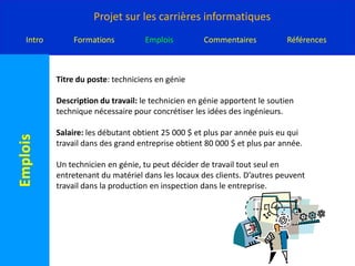 Titre du poste: techniciens en génieDescription du travail: le technicien en génie apportent le soutien technique nécessaire pour concrétiser les idées des ingénieurs.Salaire: les débutant obtient 25 000 $ et plus par année puis eu qui travail dans des grand entreprise obtient 80 000 $ et plus par année.Un technicien en génie, tu peut décider de travail tout seul en entretenant du matériel dans les locaux des clients. D’autres peuvent travail dans la production en inspection dans le entreprise.