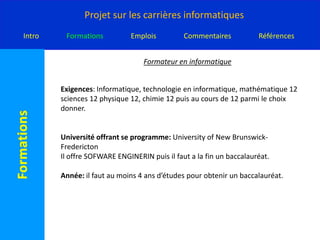 Formateur en informatique Exigences: Informatique, technologie en informatique, mathématique 12 sciences 12 physique 12, chimie 12 puis au cours de 12 parmi le choix donner.Université offrant se programme: University of New Brunswick-FrederictonIl offre SOFWARE ENGINERIN puis il faut a la fin un baccalauréat.Année: il faut au moins 4 ans d’études pour obtenir un baccalauréat.