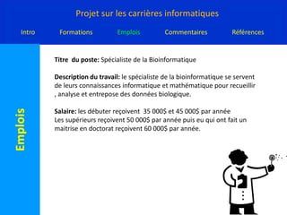 Titre  du poste: Spécialiste de la BioinformatiqueDescription du travail: le spécialiste de la bioinformatique se servent de leurs connaissances informatique et mathématique pour recueillir , analyse et entrepose des données biologique.Salaire: les débuter reçoivent  35 000$ et 45 000$ par annéeLes supérieurs reçoivent 50 000$ par année puis eu qui ont fait un maitrise en doctorat reçoivent 60 000$ par année.