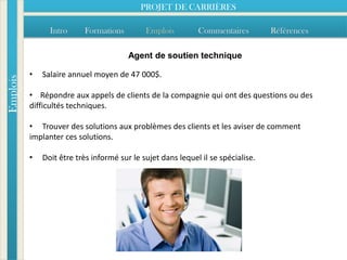 PROJET DE CARRIÈRES

                Intro     Formations         Emplois         Commentaires         Références

                                        Agent de soutien technique

          •   Salaire annuel moyen de 47 000$.
Emplois




          • Répondre aux appels de clients de la compagnie qui ont des questions ou des
          difficultés techniques.

          • Trouver des solutions aux problèmes des clients et les aviser de comment
          implanter ces solutions.

          •   Doit être très informé sur le sujet dans lequel il se spécialise.
 