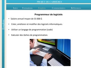 PROJET DE CARRIÈRES

               Intro    Formations        Emplois        Commentaires   Références

                                      Programmeur de logiciels
          • Salaire annuel moyen de 55 000 $
Emplois




          • Créer, améliorer et modifier des logiciels informatiques.

          • Utiliser un langage de programmation (code)

          • Exécuter des tâches de programmation.
 