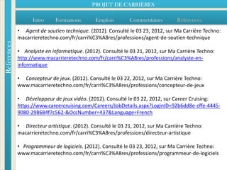 PROJET DE CARRIÈRES

                   Intro     Formations       Emplois        Commentaires        Références
             • Agent de soutien technique. (2012). Consulté le 03 23, 2012, sur Ma Carrière Techno:
             macarrieretechno.com/fr/carri%C3%A8res/professions/agent-de-soutien-technique
Références




             • Analyste en informatique. (2012). Consulté le 03 21, 2012, sur Ma Carrière Techno:
             http://www.macarrieretechno.com/fr/carri%C3%A8res/professions/analyste-en-
             informatique

             • Concepteur de jeux. (2012). Consulté le 03 22, 2012, sur Ma Carrière Techno:
             www.macarrieretechno.com/fr/carri%C3%A8res/professions/concepteur-de-jeux

             • Développeur de jeux vidéo. (2012). Consulté le 03 22, 2012, sur Career Cruising:
             https://www.careercruising.com/Careers/JobDetails.aspx?LoginID=92b6dd8e-cffe-4445-
             9080-298684f7c562-&OccNumber=437&Language=French

             • Directeur artistique. (2012). Consulté le 03 21, 2012, sur Ma Carrière Techno:
             macarrieretechno.com/fr/carri%C3%A8res/professions/directeur-artistique

             • Programmeur de logiciels. (2012). Consulté le 03 23, 2012, sur Ma Carrière Techno:
             www.macarrieretechno.com/fr/carri%C3%A8res/professions/programmeur-de-logiciels
 
