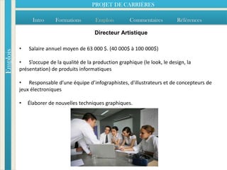 PROJET DE CARRIÈRES

                Intro    Formations        Emplois        Commentaires        Références

                                          Directeur Artistique

          •   Salaire annuel moyen de 63 000 $. (40 000$ à 100 000$)
Emplois




          • S’occupe de la qualité de la production graphique (le look, le design, la
          présentation) de produits informatiques

          • Responsable d’une équipe d’infographistes, d'illustrateurs et de concepteurs de
          jeux électroniques

          •   Élaborer de nouvelles techniques graphiques.
 