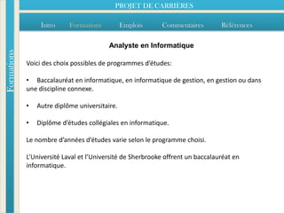PROJET DE CARRIÈRES

                  Intro     Formations          Emplois     Commentaires         Références

                                          Analyste en Informatique
Formations




             Voici des choix possibles de programmes d’études:

             • Baccalauréat en informatique, en informatique de gestion, en gestion ou dans
             une discipline connexe.

             •   Autre diplôme universitaire.

             •   Diplôme d’études collégiales en informatique.

             Le nombre d’années d’études varie selon le programme choisi.

             L’Université Laval et l’Université de Sherbrooke offrent un baccalauréat en
             informatique.
 