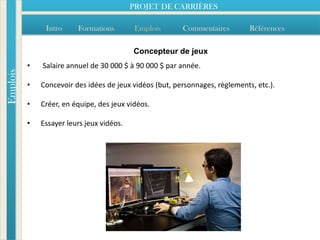 PROJET DE CARRIÈRES

               Intro     Formations         Emplois      Commentaires         Références

                                           Concepteur de jeux
          •   Salaire annuel de 30 000 $ à 90 000 $ par année.
Emplois




          •   Concevoir des idées de jeux vidéos (but, personnages, règlements, etc.).

          •   Créer, en équipe, des jeux vidéos.

          •   Essayer leurs jeux vidéos.
 