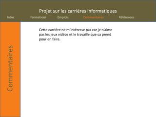 Projet sur les carrières informatiques
Intro          Formations       Emplois          Commentaires          Références


                    Cette carrière ne m’intéresse pas car je n’aime
                    pas les jeux vidéos et le travaille que ca prend
                    pour en faire.
Commentaires
 