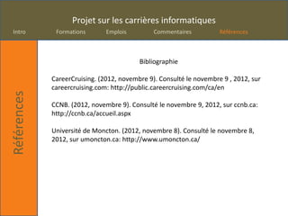 Projet sur les carrières informatiques
Intro         Formations       Emplois         Commentaires          Références



                                          Bibliographie

             CareerCruising. (2012, novembre 9). Consulté le novembre 9 , 2012, sur
             careercruising.com: http://public.careercruising.com/ca/en
Références




             CCNB. (2012, novembre 9). Consulté le novembre 9, 2012, sur ccnb.ca:
             http://ccnb.ca/accueil.aspx

             Université de Moncton. (2012, novembre 8). Consulté le novembre 8,
             2012, sur umoncton.ca: http://www.umoncton.ca/
 