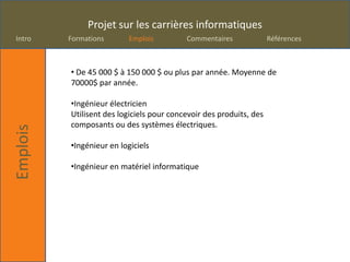 Projet sur les carrières informatiques
Intro     Formations       Emplois         Commentaires              Références



          • De 45 000 $ à 150 000 $ ou plus par année. Moyenne de
          70000$ par année.

          •Ingénieur électricien
          Utilisent des logiciels pour concevoir des produits, des
          composants ou des systèmes électriques.
Emplois




          •Ingénieur en logiciels

          •Ingénieur en matériel informatique
 