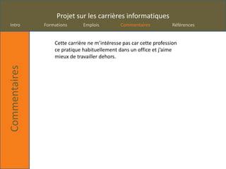 Projet sur les carrières informatiques
Intro          Formations      Emplois          Commentaires          Références


                   Cette carrière ne m’intéresse pas car cette profession
                   ce pratique habituellement dans un office et j’aime
                   mieux de travailler dehors.
Commentaires
 