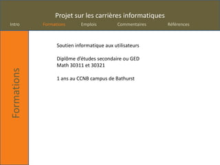 Projet sur les carrières informatiques
Intro        Formations      Emplois          Commentaires   Références



                   Soutien informatique aux utilisateurs

                   Diplôme d’études secondaire ou GED
                   Math 30311 et 30321
Formations




                   1 ans au CCNB campus de Bathurst
 