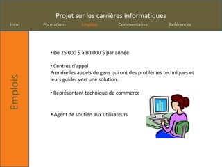 Projet sur les carrières informatiques
Intro     Formations       Emplois         Commentaires         Références




             • De 25 000 $ à 80 000 $ par année

             • Centres d’appel
             Prendre les appels de gens qui ont des problèmes techniques et
Emplois




             leurs guider vers une solution.

             • Représentant technique de commerce


             • Agent de soutien aux utilisateurs
 