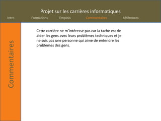 Projet sur les carrières informatiques
Intro          Formations       Emplois         Commentaires              Références


                  Cette carrière ne m’intéresse pas car la tache est de
                  aider les gens avec leurs problèmes techniques et je
                  ne suis pas une personne qui aime de entendre les
Commentaires



                  problèmes des gens.
 