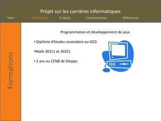 Projet sur les carrières informatiques
Intro        Formations     Emplois        Commentaires        Références



                             Programmation et développement de jeux

              • Diplôme d’études secondaire ou GED

              •Math 30311 et 30321
Formations




              • 2 ans au CCNB de Dieppe
 