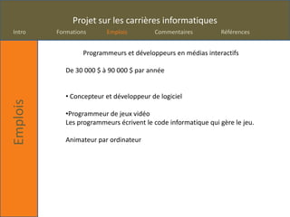 Projet sur les carrières informatiques
Intro     Formations      Emplois         Commentaires          Références


                  Programmeurs et développeurs en médias interactifs

             De 30 000 $ à 90 000 $ par année


             • Concepteur et développeur de logiciel
Emplois




             •Programmeur de jeux vidéo
             Les programmeurs écrivent le code informatique qui gère le jeu.

             Animateur par ordinateur
 