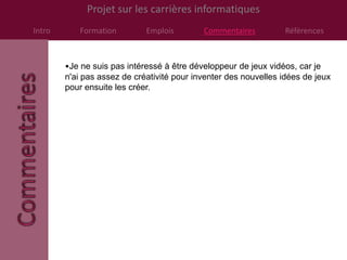 Projet sur les carrières informatiques
Intro      Formation         Emplois        Commentaires          Références



        •Je ne suis pas intéressé à être développeur de jeux vidéos, car je
        n'ai pas assez de créativité pour inventer des nouvelles idées de jeux
        pour ensuite les créer.
 