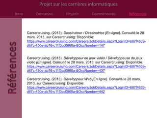 Projet sur les carrières informatiques
Intro         Formation          Emplois          Commentaires            Références



        Careercruising. (2013). Dessinateur / Dessinatrice [En ligne]. Consulté le 28
        mars, 2013, sur Careercruising: Disponible:
        https://www.careercruising.com/Careers/JobDetails.aspx?LoginID=687f4639-
        d67c-450e-ab76-c11f3cc0860a-&OccNumber=147


        Careercruising. (2013). Développeur de jeux vidéo / Développeuse de jeux
        vidéo [En ligne]. Consulté le 28 mars, 2013, sur Careercruising: Disponible:
        https://www.careercruising.com/Careers/JobDetails.aspx?LoginID=687f4639-
        d67c-450e-ab76-c11f3cc0860a-&OccNumber=437

        Careercruising. (2013). Développeur Web [En ligne]. Consulté le 28 mars,
        2013, sur Careercruising: Disponible:
        https://www.careercruising.com/Careers/JobDetails.aspx?LoginID=687f4639-
        d67c-450e-ab76-c11f3cc0860a-&OccNumber=442
 