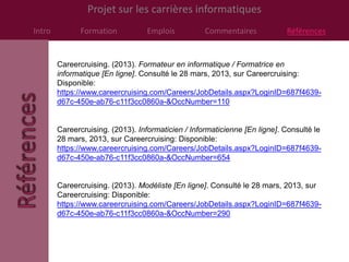 Projet sur les carrières informatiques
Intro         Formation           Emplois           Commentaires            Références


        Careercruising. (2013). Formateur en informatique / Formatrice en
        informatique [En ligne]. Consulté le 28 mars, 2013, sur Careercruising:
        Disponible:
        https://www.careercruising.com/Careers/JobDetails.aspx?LoginID=687f4639-
        d67c-450e-ab76-c11f3cc0860a-&OccNumber=110


        Careercruising. (2013). Informaticien / Informaticienne [En ligne]. Consulté le
        28 mars, 2013, sur Careercruising: Disponible:
        https://www.careercruising.com/Careers/JobDetails.aspx?LoginID=687f4639-
        d67c-450e-ab76-c11f3cc0860a-&OccNumber=654


        Careercruising. (2013). Modéliste [En ligne]. Consulté le 28 mars, 2013, sur
        Careercruising: Disponible:
        https://www.careercruising.com/Careers/JobDetails.aspx?LoginID=687f4639-
        d67c-450e-ab76-c11f3cc0860a-&OccNumber=290
 