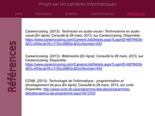 Projet sur les carrières informatiques
Intro         Formation           Emplois          Commentaires           Références



        Careercruising. (2013). Technicien en audio-visuel / Technicienne en audio-
        visuel [En ligne]. Consulté le 28 mars, 2013, sur Careercruising: Disponible:
        https://www.careercruising.com/Careers/JobDetails.aspx?LoginID=687f4639-
        d67c-450e-ab76-c11f3cc0860a-&OccNumber=697


        Careercruising. (2013). Webmestre [En ligne]. Consulté le 28 mars, 2013, sur
        Careercruising: Disponible:
        https://www.careercruising.com/Careers/JobDetails.aspx?LoginID=687f4639-
        d67c-450e-ab76-c11f3cc0860a-&OccNumber=443


        CCNB. (2013). Technologie de l'informatique - programmation et
        développement de jeux [En ligne]. Consulté le 28 mars, 2013, sur ccnb:
        Disponible: http://www.ccnb.nb.ca/programme-detudes/programmes-
        detudes/apercu-de-programme.aspx?Id=3703
 