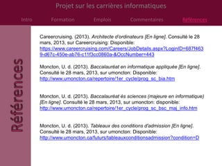 Projet sur les carrières informatiques
Intro        Formation          Emplois          Commentaires            Références


        Careercruising. (2013). Architecte d’ordinateurs [En ligne]. Consulté le 28
        mars, 2013, sur Careercruising: Disponible:
        https://www.careercruising.com/Careers/JobDetails.aspx?LoginID=687f463
        9-d67c-450e-ab76-c11f3cc0860a-&OccNumber=443

        Moncton, U. d. (2013). Baccalauréat en informatique appliquée [En ligne].
        Consulté le 28 mars, 2013, sur umoncton: Disponible:
        http://www.umoncton.ca/repertoire/1er_cycle/prog_sc_bia.htm


        Moncton, U. d. (2013). Baccalauréat ès sciences (majeure en informatique)
        [En ligne]. Consulté le 28 mars, 2013, sur umoncton: disponible:
        http://www.umoncton.ca/repertoire/1er_cycle/prog_sc_bsc_maj_info.htm


        Moncton, U. d. (2013). Tableaux des conditions d'admission [En ligne].
        Consulté le 28 mars, 2013, sur umoncton: Disponible:
        http://www.umoncton.ca/futurs/tableauxconditionsadmission?condition=D
 