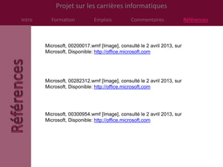Projet sur les carrières informatiques
Intro     Formation           Emplois         Commentaires               Références



        Microsoft, 00200017.wmf [Image], consulté le 2 avril 2013, sur
        Microsoft, Disponible: http://office.microsoft.com




        Microsoft, 00282312.wmf [Image], consulté le 2 avril 2013, sur
        Microsoft, Disponible: http://office.microsoft.com




        Microsoft, 00300954.wmf [Image], consulté le 2 avril 2013, sur
        Microsoft, Disponible: http://office.microsoft.com
 