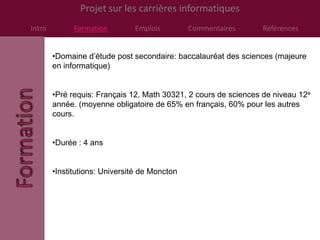 Projet sur les carrières informatiques
Intro         Formation        Emplois         Commentaires      Références


        •Domaine d’étude post secondaire: baccalauréat des sciences (majeure
        en informatique)


        •Pré requis: Français 12, Math 30321, 2 cours de sciences de niveau 12e
        année. (moyenne obligatoire de 65% en français, 60% pour les autres
        cours.


        •Durée : 4 ans


        •Institutions: Université de Moncton
 