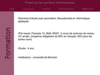 Projet sur les carrières informatiques
Intro       Formation         Emplois           Commentaires    Références


        •Domaine d’étude post secondaire: Baccalauréat en informatique
        appliquée



        •Pré requis: Français 12, Math 30321, 2 cours de sciences de niveau
        12e année. (moyenne obligatoire de 65% en français, 60% pour les
        autres cours.


        •Durée : 4 ans


        •Institutions : université de Moncton
 