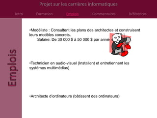 Projet sur les carrières informatiques
Intro       Formation         Emplois        Commentaires          Références



        •Modéliste : Consultent les plans des architectes et construisent
        leurs modèles concrets.
             Salaire: De 30 000 $ à 50 000 $ par année.




        •Technicien en audio-visuel (Installent et entretiennent les
        systèmes multimédias)




        •Architecte d’ordinateurs (bâtissent des ordinateurs)
 
