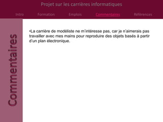 Projet sur les carrières informatiques
Intro       Formation        Emplois         Commentaires         Références



        •La carrière de modéliste ne m’intéresse pas, car je n’aimerais pas
        travailler avec mes mains pour reproduire des objets basés à partir
        d’un plan électronique.
 