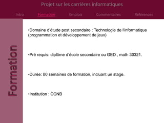Projet sur les carrières informatiques
Intro        Formation        Emplois       Commentaires         Références


        •Domaine d’étude post secondaire : Technologie de l'informatique
        (programmation et développement de jeux)



        •Pré requis: diplôme d’école secondaire ou GED , math 30321.



        •Durée: 80 semaines de formation, incluant un stage.



        •Institution : CCNB
 